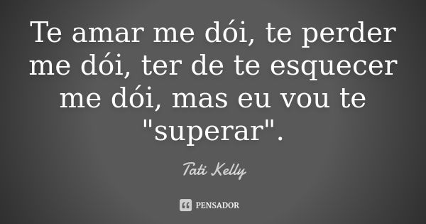 Te amar me dói, te perder me dói, ter de te esquecer me dói, mas eu vou te "superar".... Frase de Tati Kelly.