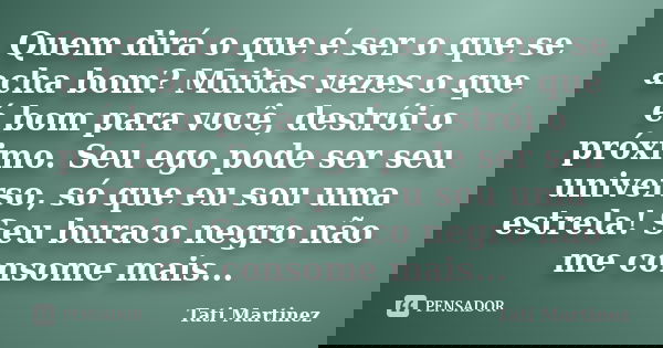 Quem dirá o que é ser o que se acha bom? Muitas vezes o que é bom para você, destrói o próximo. Seu ego pode ser seu universo, só que eu sou uma estrela! Seu bu... Frase de Tati Martinez.