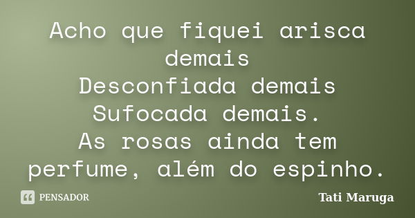 Acho que fiquei arisca demais Desconfiada demais Sufocada demais. As rosas ainda tem perfume, além do espinho.... Frase de Tati Maruga.