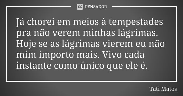 Já chorei em meios à tempestades pra não verem minhas lágrimas. Hoje se as lágrimas vierem eu não mim importo mais. Vivo cada instante como único que ele é.... Frase de Tati Matos.