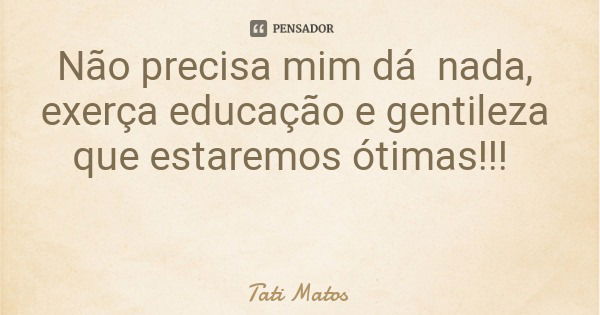 Não precisa mim dá nada, exerça educação e gentileza que estaremos ótimas!!!... Frase de Tati Matos.