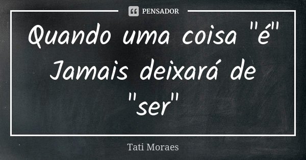 Quando uma coisa "é" Jamais deixará de "ser"... Frase de Tati Moraes.