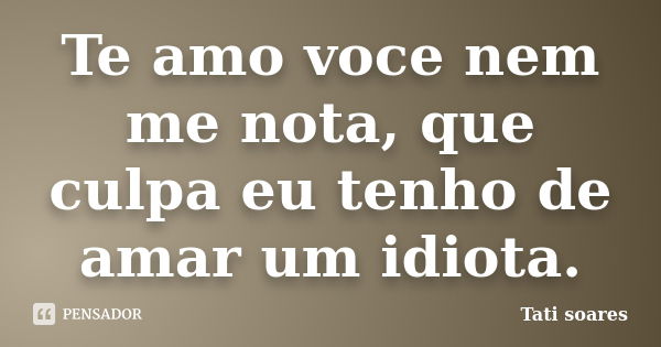 Te amo voce nem me nota, que culpa eu tenho de amar um idiota.... Frase de Tati soares.