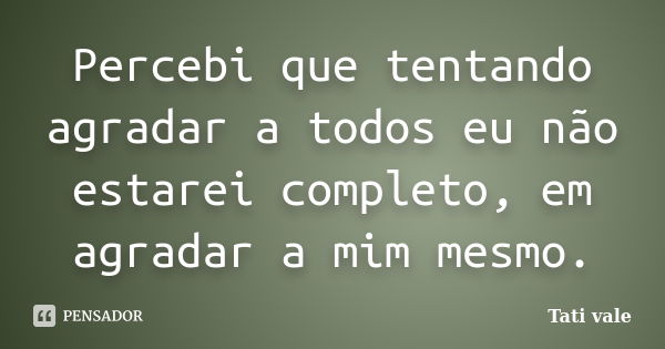 Percebi que tentando agradar a todos eu não estarei completo, em agradar a mim mesmo.... Frase de Tati vale.