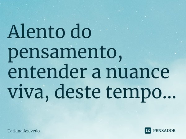 ⁠Alento do pensamento, entender a nuance viva, deste tempo...... Frase de Tatiana Azevedo.