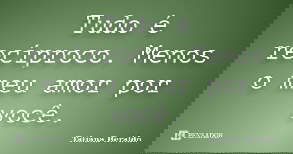 Tudo é recíproco. Menos o meu amor por você.... Frase de Tatiana Beraldo.
