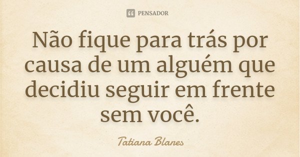 Não fique para trás por causa de um alguém que decidiu seguir em frente sem você.... Frase de Tatiana Blanes.