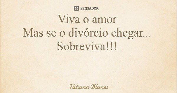 Viva o amor Mas se o divórcio chegar... Sobreviva!!!... Frase de Tatiana Blanes.