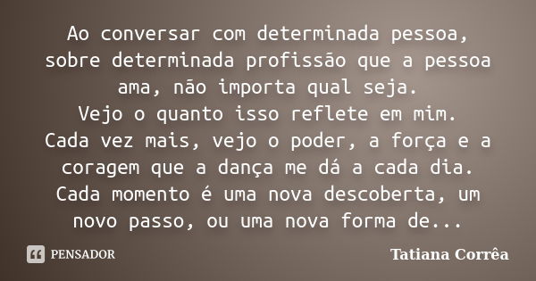 Ao conversar com determinada pessoa, sobre determinada profissão que a pessoa ama, não importa qual seja. Vejo o quanto isso reflete em mim. Cada vez mais, vejo... Frase de Tatiana Corrêa.