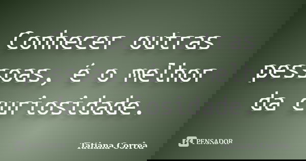 Conhecer outras pessoas, é o melhor da curiosidade.... Frase de Tatiana Corrêa.