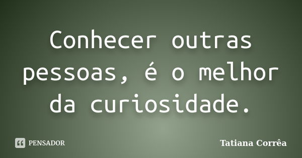 Conhecer outras pessoas, é o melhor da curiosidade.... Frase de Tatiana Corrêa.