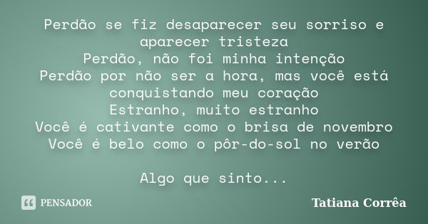 Perdão se fiz desaparecer seu sorriso e aparecer tristeza Perdão, não foi minha intenção Perdão por não ser a hora, mas você está conquistando meu coração Estra... Frase de Tatiana Corrêa.