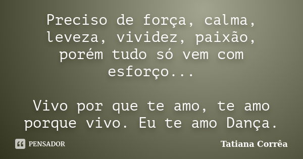 Preciso de força, calma, leveza, vividez, paixão, porém tudo só vem com esforço... Vivo por que te amo, te amo porque vivo. Eu te amo Dança.... Frase de Tatiana Corrêa.