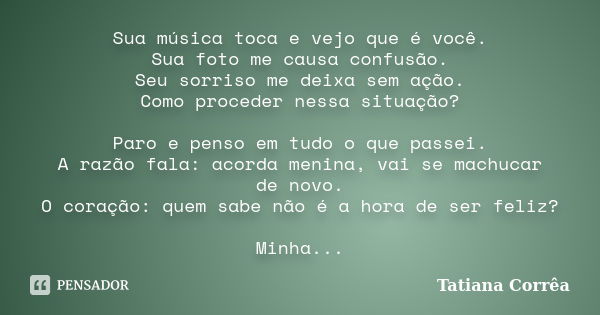 Sua música toca e vejo que é você. Sua foto me causa confusão. Seu sorriso me deixa sem ação. Como proceder nessa situação? Paro e penso em tudo o que passei. A... Frase de Tatiana Corrêa.