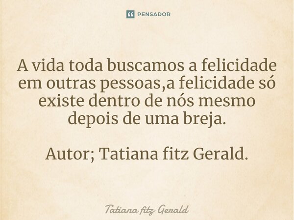 ⁠A vida toda buscamos a felicidade em outras pessoas,a felicidade só existe dentro de nós mesmo depois de uma breja. Autor; Tatiana fitz Gerald.... Frase de Tatiana fitz Gerald.