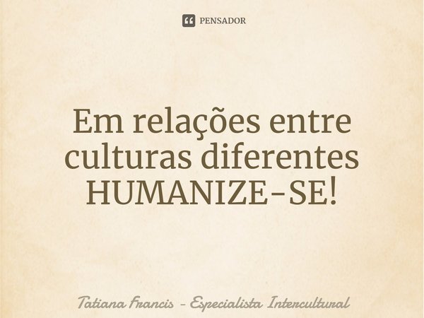 ⁠⁠Em relações entre culturas diferentes HUMANIZE-SE!... Frase de Tatiana Francis - Especialista Intercultural.