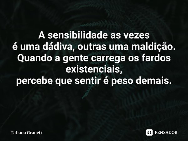 ⁠A sensibilidade as vezes
é uma dádiva, outras uma maldição.
Quando a gente carrega os fardos existenciais,
percebe que sentir é peso demais.... Frase de Tatiana Graneti.