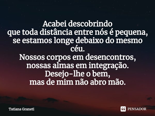 ⁠Acabei descobrindo
que toda distância entre nós é pequena,
se estamos longe debaixo do mesmo céu.
Nossos corpos em desencontros,
nossas almas em integração.
De... Frase de Tatiana Graneti.