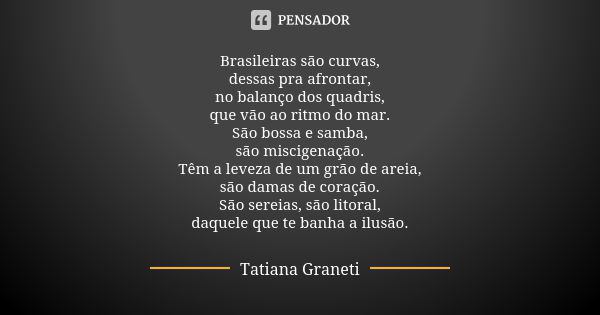 Brasileiras são curvas,
dessas pra afrontar,
no balanço dos quadris,
que vão ao ritmo do mar.
São bossa e samba,
são miscigenação.
Têm a leveza de um grão de ar... Frase de Tatiana Graneti.