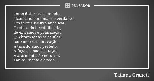 Como dois rios se unindo,
alcançando um mar de verdades.
Um forte sussurro angelical,
Os sinos da invisibilidade,
de extremos e polarização.
Quebram todas as cé... Frase de Tatiana Graneti.