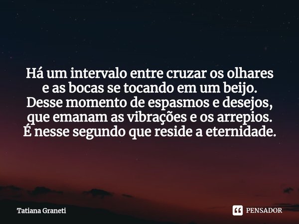 ⁠Há um intervalo entre cruzar os olhares
e as bocas se tocando em um beijo.
Desse momento de espasmos e desejos,
que emanam as vibrações e os arrepios.
É nesse ... Frase de Tatiana Graneti.