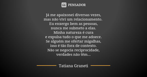 Já me apaixonei diversas vezes,
mas não vivi um relacionamento. Eu enxergo bem as pessoas,
nunca me submeto a elas.
Minha natureza é cura
e expulsa tudo o que m... Frase de Tatiana Graneti.