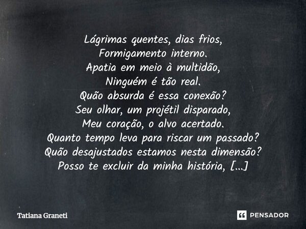 Lágrimas quentes, dias frios, Formigamento interno. Apatia em meio à multidão, Ninguém é tão real. Quão absurda é essa conexão? Seu olhar, um projétil disparado... Frase de Tatiana Graneti.