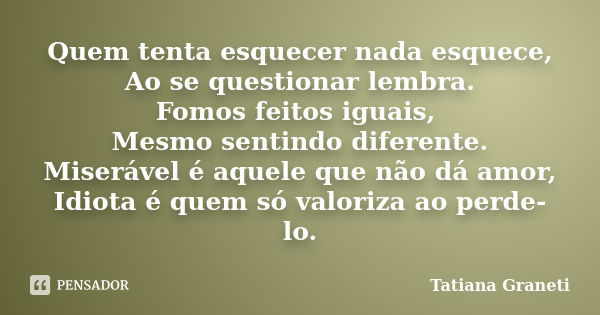 Quem tenta esquecer nada esquece, Ao se questionar lembra. Fomos feitos iguais, Mesmo sentindo diferente. Miserável é aquele que não dá amor, Idiota é quem só v... Frase de Tatiana GRANETI.