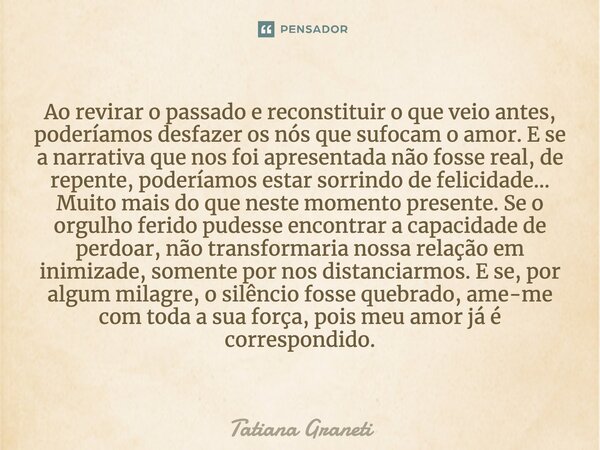 Ao revirar o passado e reconstituir o que veio antes, poderíamos desfazer os nós que sufocam o amor. E se a narrativa que nos foi apresentada não fosse real, de... Frase de Tatiana Graneti.