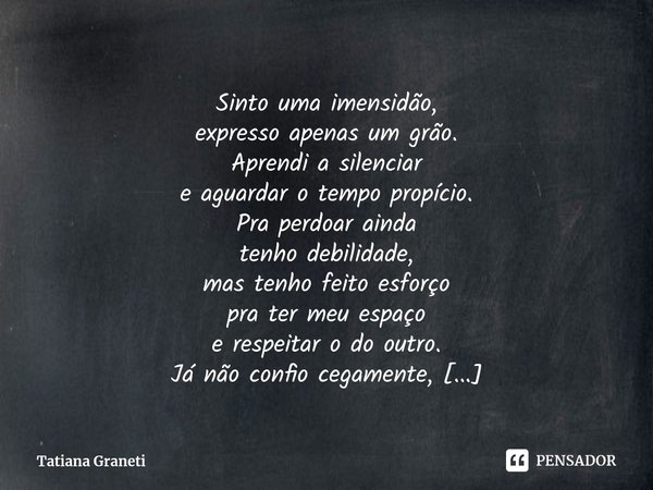 ⁠Sinto uma imensidão,
expresso apenas um grão.
Aprendi a silenciar
e aguardar o tempo propício.
Pra perdoar ainda
tenho debilidade,
mas tenho feito esforço
pra ... Frase de Tatiana Graneti.