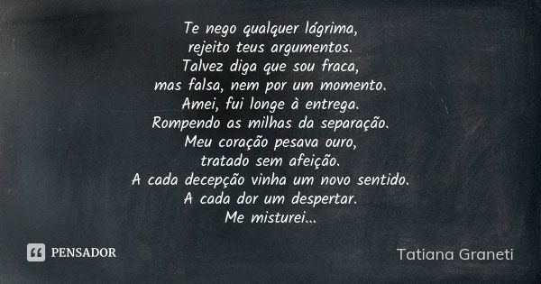 Te nego qualquer lágrima,
rejeito teus argumentos.
Talvez diga que sou fraca,
mas falsa, nem por um momento.
Amei, fui longe à entrega.
Rompendo as milhas da se... Frase de Tatiana Graneti.