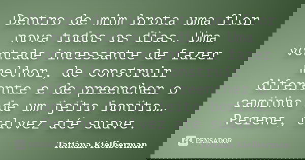 Dentro de mim brota uma flor nova todos os dias. Uma vontade incessante de fazer melhor, de construir diferente e de preencher o caminho de um jeito bonito… Per... Frase de Tatiana Kielberman.
