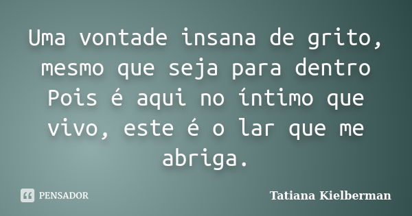 Uma vontade insana de grito, mesmo que seja para dentro Pois é aqui no íntimo que vivo, este é o lar que me abriga.... Frase de Tatiana Kielberman.