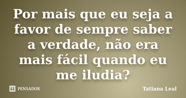 Por mais que eu seja a favor de sempre saber a verdade, não era mais fácil quando eu me iludia?... Frase de Tatiana Leal.