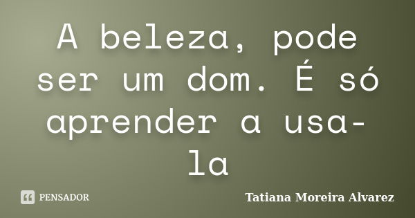 A beleza, pode ser um dom. É só aprender a usa-la... Frase de Tatiana Moreira Alvarez.