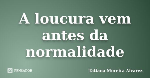 A loucura vem antes da normalidade... Frase de Tatiana Moreira Alvarez.