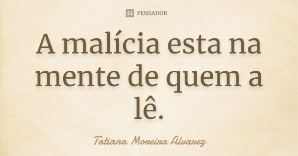 A malícia esta na mente de quem a lê.... Frase de Tatiana Moreira Alvarez.