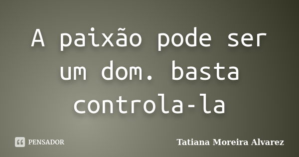 A paixão pode ser um dom. basta controla-la... Frase de Tatiana Moreira Alvarez.