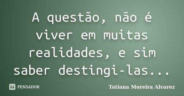 A questão, não é viver em muitas realidades, e sim saber destingi-las...... Frase de Tatiana Moreira Alvarez.
