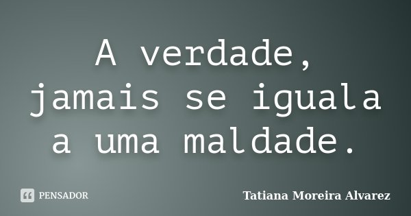 A verdade, jamais se iguala a uma maldade.... Frase de Tatiana Moreira Alvarez.