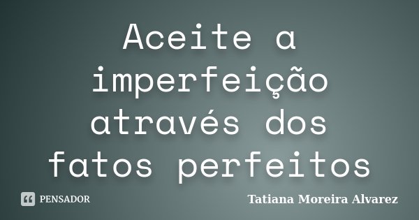 Aceite a imperfeição através dos fatos perfeitos... Frase de Tatiana Moreira Alvarez.