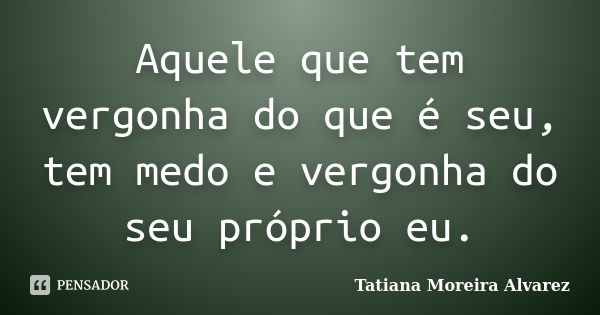 Aquele que tem vergonha do que é seu, tem medo e vergonha do seu próprio eu.... Frase de Tatiana Moreira Alvarez.