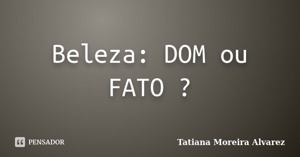 Beleza: DOM ou FATO ?... Frase de Tatiana Moreira Alvarez.