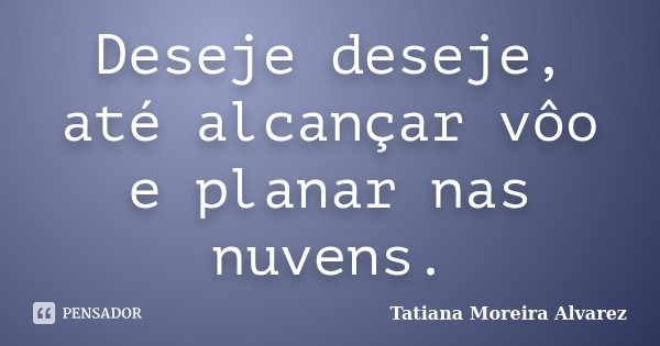 Deseje deseje, até alcançar vôo e planar nas nuvens.... Frase de Tatiana Moreira Alvarez.
