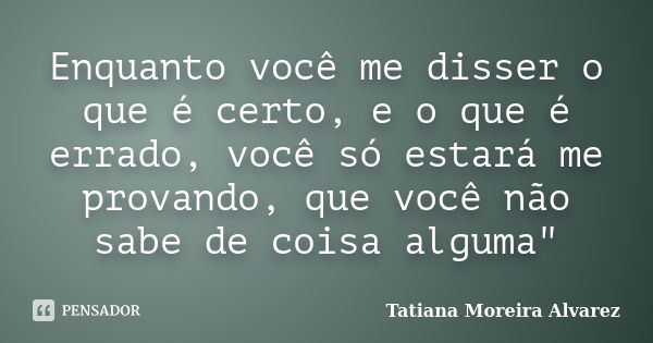 Enquanto você me disser o que é certo, e o que é errado, você só estará me provando, que você não sabe de coisa alguma"... Frase de Tatiana Moreira Alvarez.