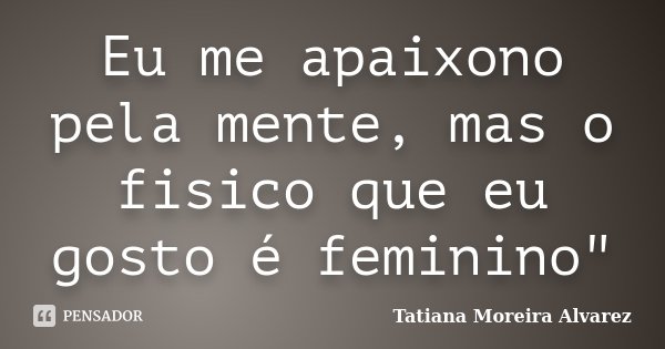 Eu me apaixono pela mente, mas o fisico que eu gosto é feminino"... Frase de Tatiana Moreira Alvarez.