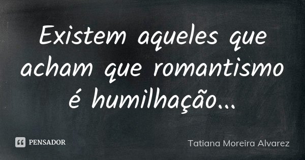 Existem aqueles que acham que romantismo é humilhação...... Frase de Tatiana Moreira Alvarez.