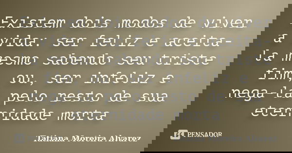 Existem dois modos de viver a vida: ser feliz e aceita-la mesmo sabendo seu triste fim, ou, ser infeliz e nega-la pelo resto de sua eternidade morta... Frase de Tatiana Moreira Alvarez.