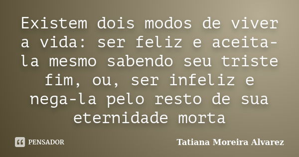 Existem dois modos de viver a vida: ser feliz e aceita-la mesmo sabendo seu triste fim, ou, ser infeliz e nega-la pelo resto de sua eternidade morta... Frase de Tatiana Moreira Alvarez.