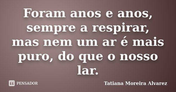 Foram anos e anos, sempre a respirar, mas nem um ar é mais puro, do que o nosso lar.... Frase de Tatiana Moreira Alvarez.